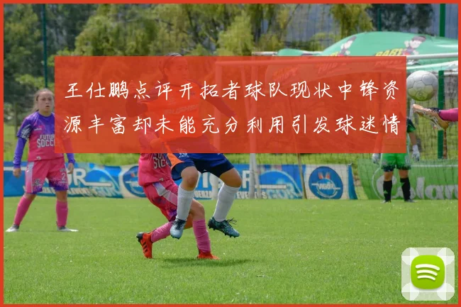 王仕鹏点评开拓者球队现状中锋资源丰富却未能充分利用引发球迷情感交织