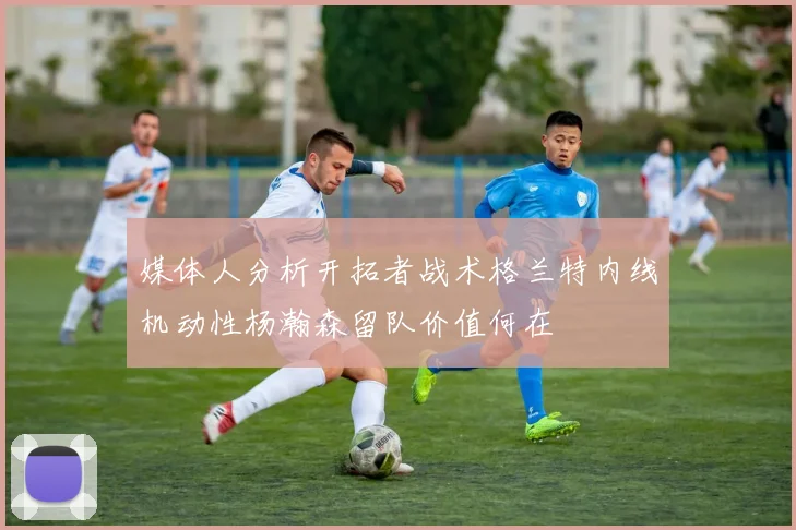 媒体人分析开拓者战术格兰特内线机动性杨瀚森留队价值何在