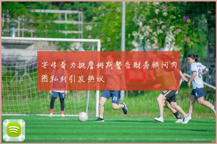 字母哥力挺詹姆斯警告财务顾问勿图私利引发热议