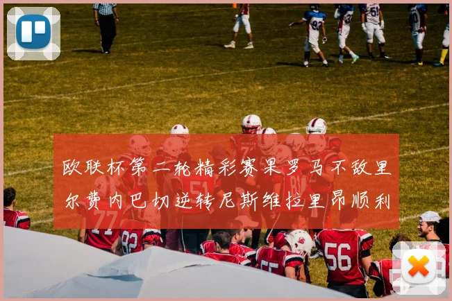 欧联杯第二轮精彩赛果罗马不敌里尔费内巴切逆转尼斯维拉里昂顺利晋级