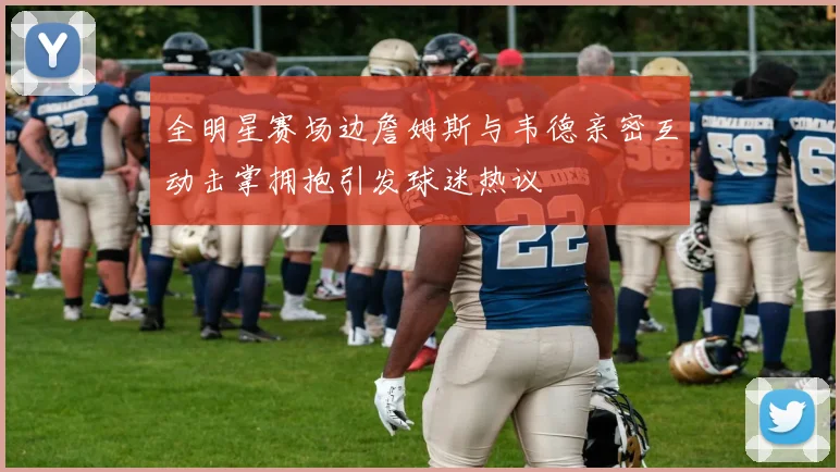 全明星赛场边詹姆斯与韦德亲密互动击掌拥抱引发球迷热议