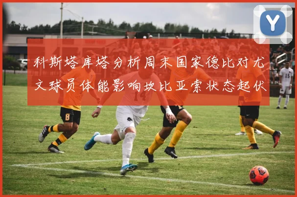 科斯塔库塔分析周末国家德比对尤文球员体能影响坎比亚索状态起伏不定