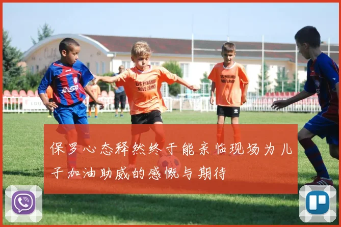 保罗心态释然终于能亲临现场为儿子加油助威的感慨与期待