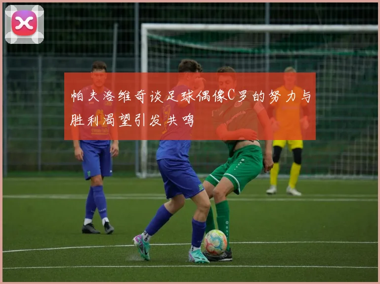 帕夫洛维奇谈足球偶像C罗的努力与胜利渴望引发共鸣