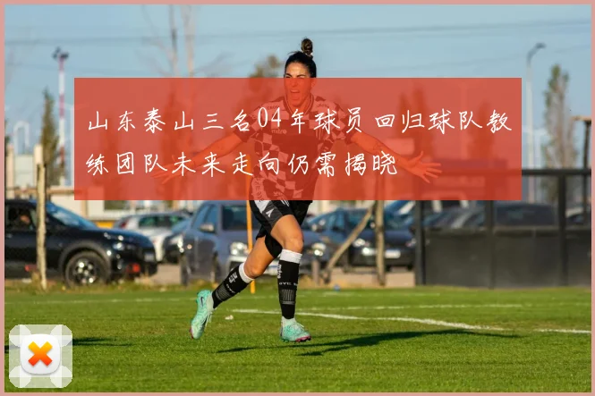 山东泰山三名04年球员回归球队教练团队未来走向仍需揭晓