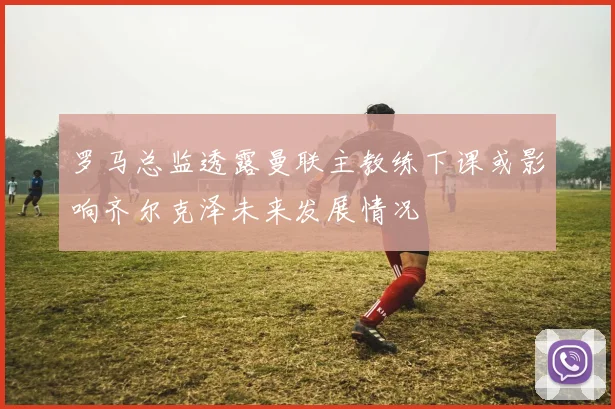 罗马总监透露曼联主教练下课或影响齐尔克泽未来发展情况