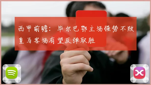 西甲前瞻：毕尔巴鄂主场强势不败皇马客场有望反弹取胜