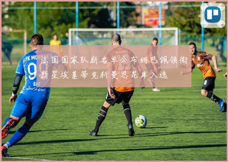 法国国家队新名单公布姆巴佩领衔新星埃基蒂克科曼恩昆库入选