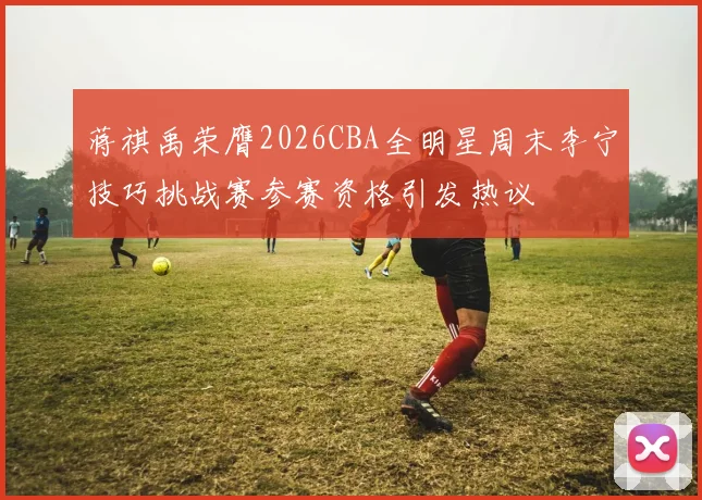 蒋祺禹荣膺2026CBA全明星周末李宁技巧挑战赛参赛资格引发热议