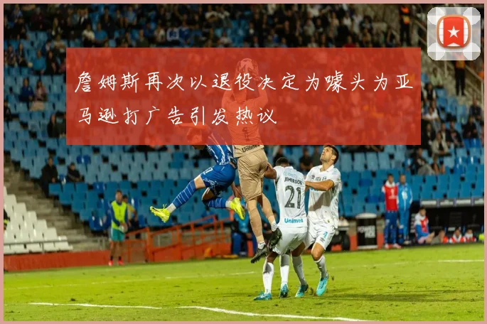 詹姆斯再次以退役决定为噱头为亚马逊打广告引发热议