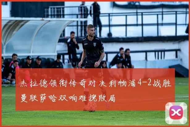 杰拉德领衔传奇对决利物浦4-2战胜曼联萨哈双响难挽败局