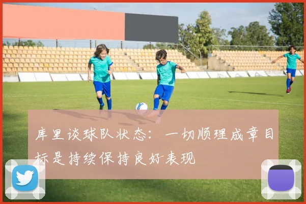 库里谈球队状态：一切顺理成章目标是持续保持良好表现