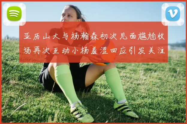 亚历山大与杨瀚森初次见面尴尬收场再次互动小杨羞涩回应引发关注
