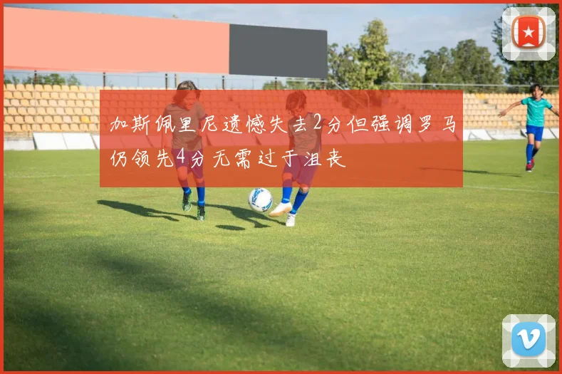 加斯佩里尼遗憾失去2分但强调罗马仍领先4分无需过于沮丧