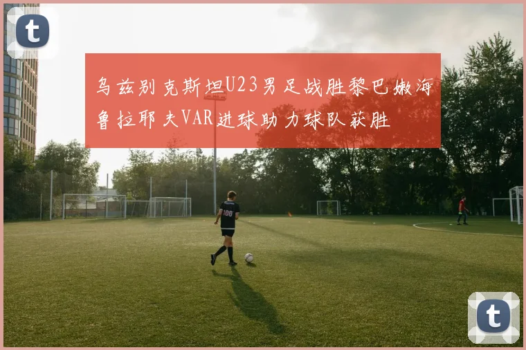 乌兹别克斯坦U23男足战胜黎巴嫩海鲁拉耶夫VAR进球助力球队获胜