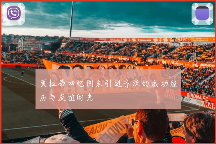 莫拉蒂回忆国米引进齐沃的成功经历与友谊时光