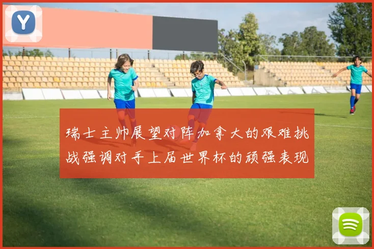 瑞士主帅展望对阵加拿大的艰难挑战强调对手上届世界杯的顽强表现