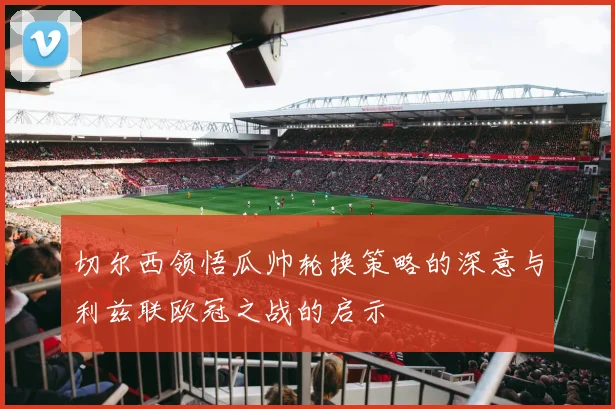 切尔西领悟瓜帅轮换策略的深意与利兹联欧冠之战的启示