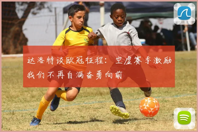 达洛特谈欧冠征程：空虚赛季激励我们不再自满奋勇向前