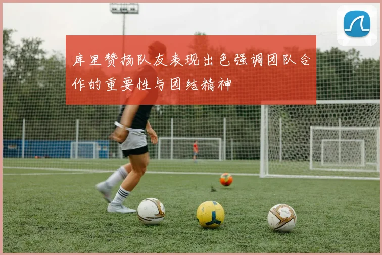 库里赞扬队友表现出色强调团队合作的重要性与团结精神