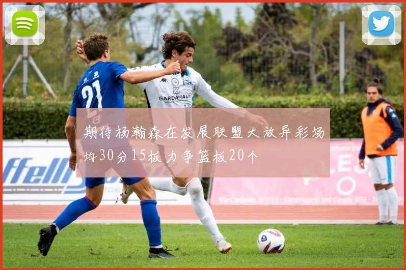 期待杨瀚森在发展联盟大放异彩场均30分15板力争篮板20个