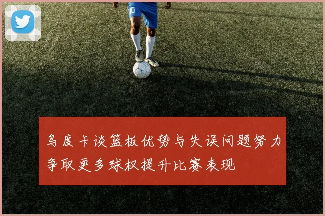 乌度卡谈篮板优势与失误问题努力争取更多球权提升比赛表现