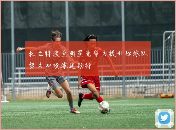 杜兰特谈全明星竞争力提升称球队努力回馈球迷期待