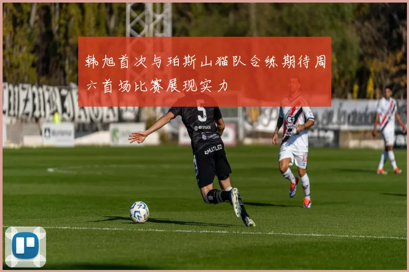 韩旭首次与珀斯山猫队合练期待周六首场比赛展现实力