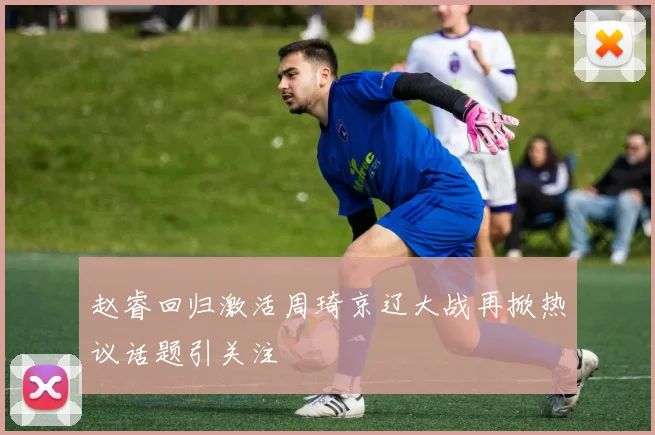 赵睿回归激活周琦京辽大战再掀热议话题引关注