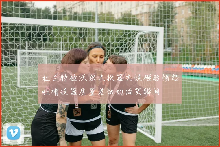 杜兰特被沃尔夫投篮失误砸脸愤怒吐槽投篮质量差劲的搞笑瞬间