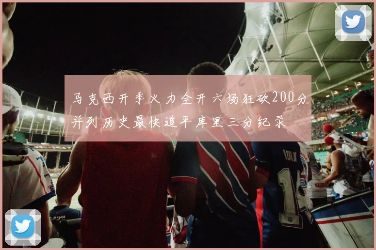 马克西开季火力全开六场狂砍200分并列历史最快追平库里三分纪录