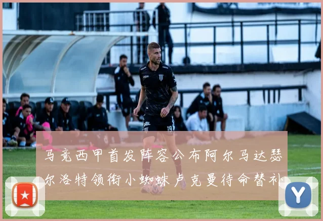 马竞西甲首发阵容公布阿尔马达瑟尔洛特领衔小蜘蛛卢克曼待命替补