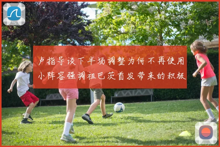 卢指导谈下半场调整为何不再使用小阵容强调祖巴茨首发带来的积极效果