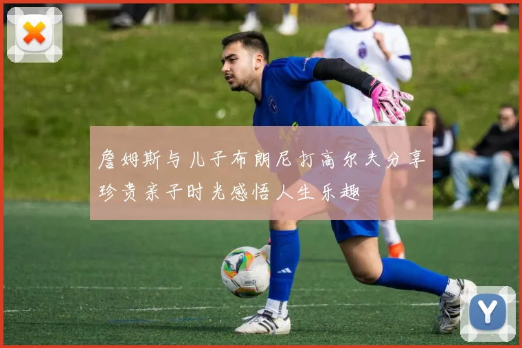詹姆斯与儿子布朗尼打高尔夫分享珍贵亲子时光感悟人生乐趣