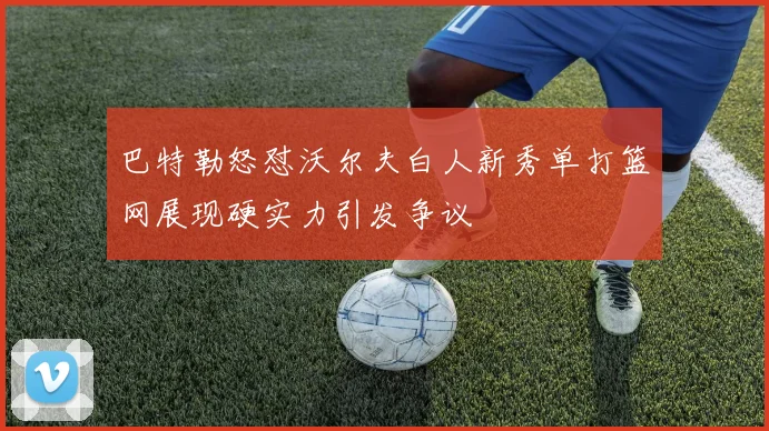 巴特勒怒怼沃尔夫白人新秀单打篮网展现硬实力引发争议